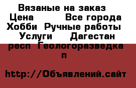 Вязаные на заказ › Цена ­ 800 - Все города Хобби. Ручные работы » Услуги   . Дагестан респ.,Геологоразведка п.